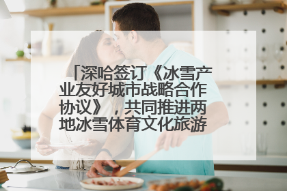 深哈签订《冰雪产业友好城市战略合作协议》，共同推进两地冰雪体育文化旅游高质量发展