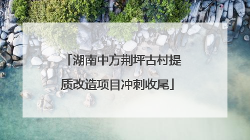 湖南中方荆坪古村提质改造项目冲刺收尾