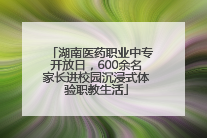 湖南医药职业中专开放日，600余名家长进校园沉浸式体验职教生活