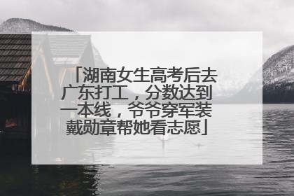 湖南女生高考后去广东打工，分数达到一本线，爷爷穿军装戴勋章帮她看志愿