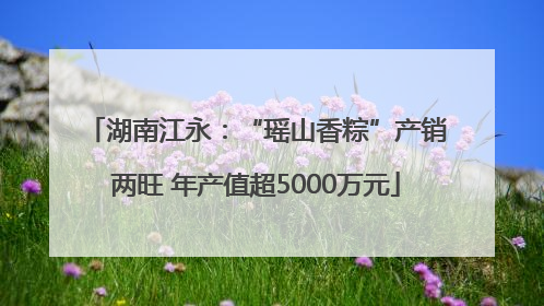 湖南江永：“瑶山香粽”产销两旺 年产值超5000万元