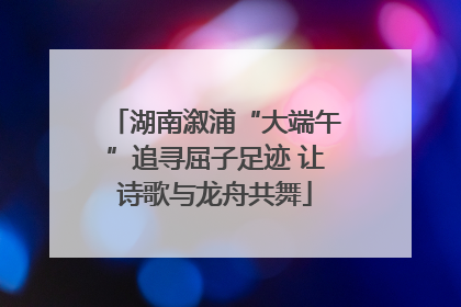湖南溆浦“大端午”追寻屈子足迹 让诗歌与龙舟共舞