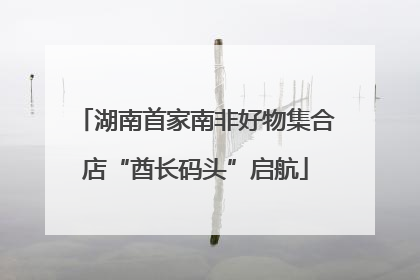 湖南首家南非好物集合店“酋长码头”启航