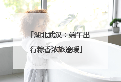 湖北武汉：端午出行粽香浓旅途暖