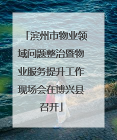 滨州市物业领域问题整治暨物业服务提升工作现场会在博兴县召开