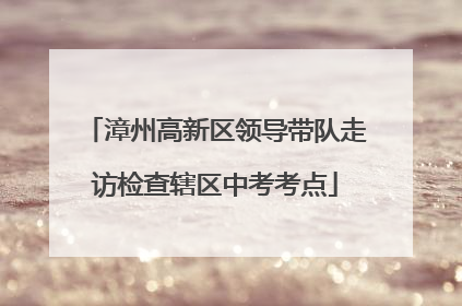 漳州高新区领导带队走访检查辖区中考考点