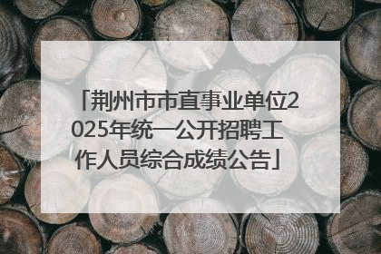 荆州市市直事业单位2025年统一公开招聘工作人员综合成绩公告
