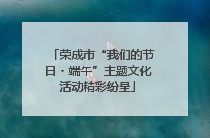 荣成市“我们的节日・端午”主题文化活动精彩纷呈