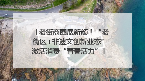 老街商圈展新颜！“老街区+非遗文创新业态”激活消费“青春活力”