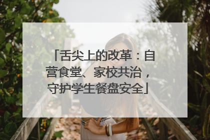 舌尖上的改革：自营食堂、家校共治，守护学生餐盘安全