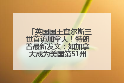 英国国王查尔斯三世首访加拿大！特朗普最新发文：如加拿大成为美国第51州可免费用“金穹”