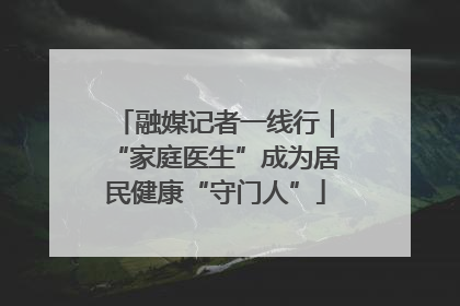 融媒记者一线行｜“家庭医生”成为居民健康“守门人”