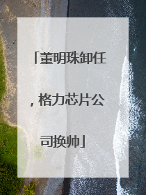 董明珠卸任，格力芯片公司换帅