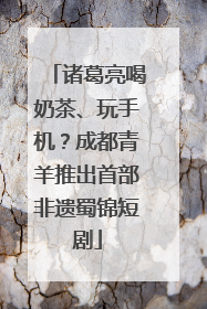 诸葛亮喝奶茶、玩手机？成都青羊推出首部非遗蜀锦短剧