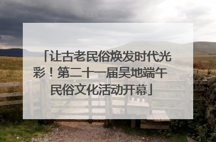 让古老民俗焕发时代光彩！第二十一届吴地端午民俗文化活动开幕
