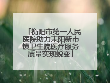 衡阳市第一人民医院助力耒阳新市镇卫生院医疗服务质量实现蜕变