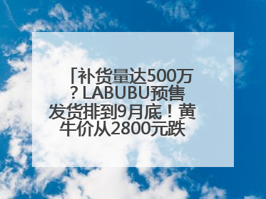 补货量达500万？LABUBU预售发货排到9月底！黄牛价从2800元跌到650元