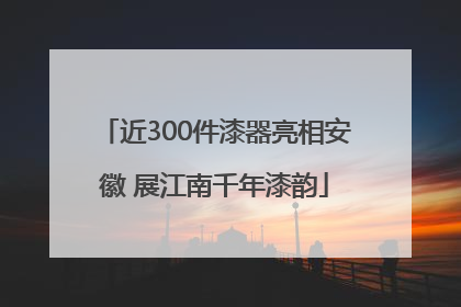 近300件漆器亮相安徽 展江南千年漆韵