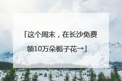 这个周末，在长沙免费领10万朵栀子花→