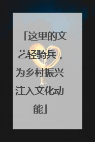 这里的文艺轻骑兵，为乡村振兴注入文化动能