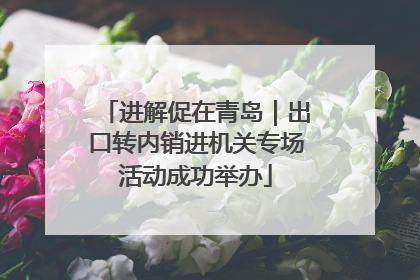 进解促在青岛｜出口转内销进机关专场活动成功举办