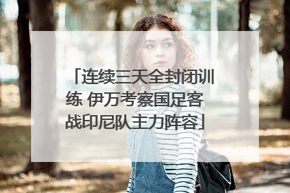 连续三天全封闭训练 伊万考察国足客战印尼队主力阵容