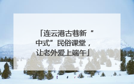 连云港古巷新“中式”民俗课堂，让老外爱上端午