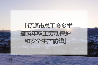 辽源市总工会多举措筑牢职工劳动保护和安全生产防线