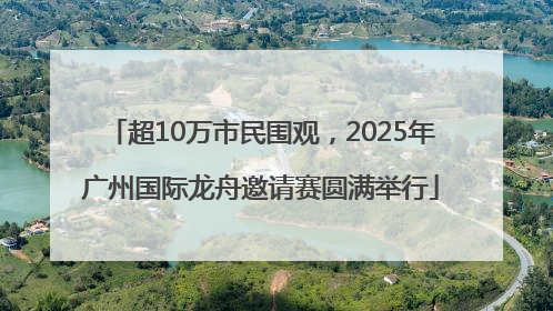超10万市民围观，2025年广州国际龙舟邀请赛圆满举行
