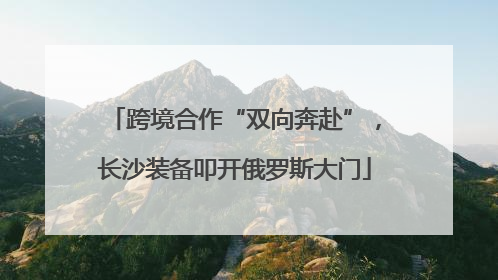 跨境合作“双向奔赴”，长沙装备叩开俄罗斯大门