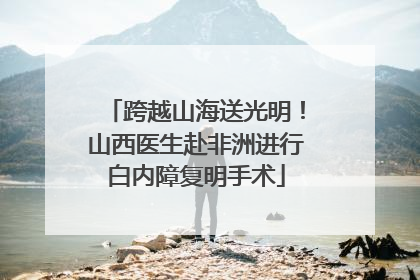 跨越山海送光明！山西医生赴非洲进行白内障复明手术