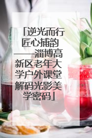 逆光而行 匠心捕韵——淄博高新区老年大学户外课堂解码光影美学密码