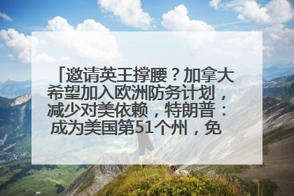 邀请英王撑腰？加拿大希望加入欧洲防务计划，减少对美依赖，特朗普：成为美国第51个州，免费用“金穹”