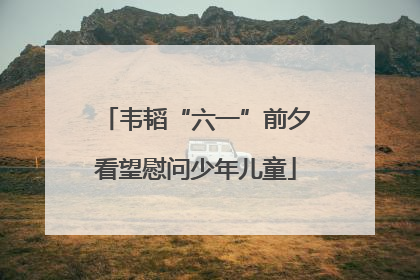 韦韬“六一”前夕看望慰问少年儿童