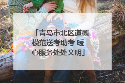 青岛市北区道德模范送考助考 暖心服务处处文明