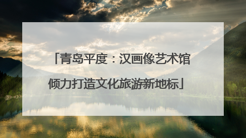 青岛平度：汉画像艺术馆倾力打造文化旅游新地标