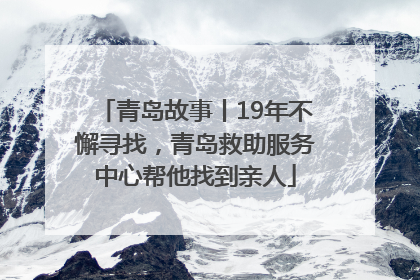 青岛故事丨19年不懈寻找，青岛救助服务中心帮他找到亲人
