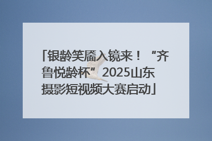 银龄笑靥入镜来！“齐鲁悦龄杯”2025山东摄影短视频大赛启动