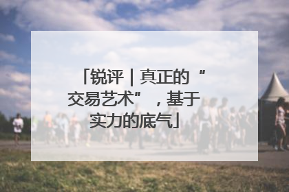 锐评｜真正的“交易艺术”，基于实力的底气