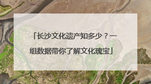长沙文化遗产知多少？一组数据带你了解文化瑰宝