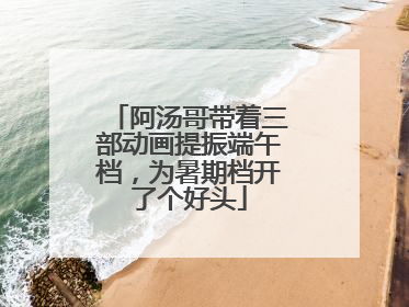 阿汤哥带着三部动画提振端午档，为暑期档开了个好头