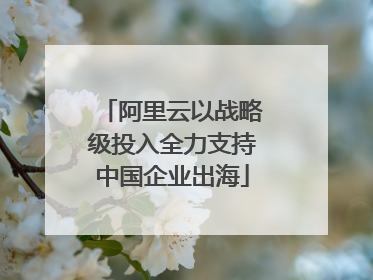 阿里云以战略级投入全力支持中国企业出海