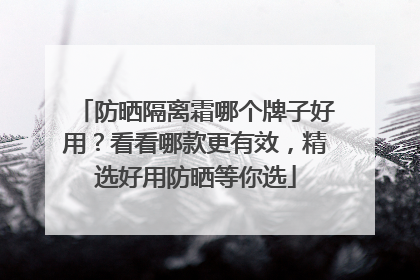 防晒隔离霜哪个牌子好用？看看哪款更有效，精选好用防晒等你选