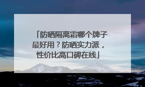 防晒隔离霜哪个牌子最好用？防晒实力派，性价比高口碑在线