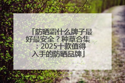 防晒霜什么牌子最好最安全？种草合集：2025十款值得入手的防晒品牌