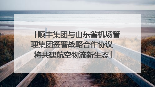 顺丰集团与山东省机场管理集团签署战略合作协议 将共建航空物流新生态