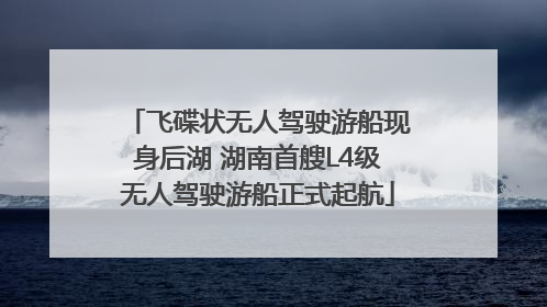 飞碟状无人驾驶游船现身后湖 湖南首艘L4级无人驾驶游船正式起航