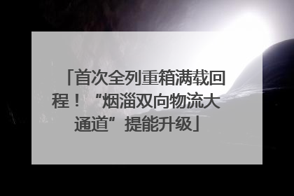 首次全列重箱满载回程！“烟淄双向物流大通道”提能升级