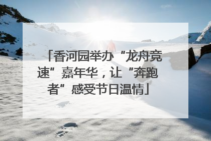 香河园举办“龙舟竞速”嘉年华，让“奔跑者”感受节日温情
