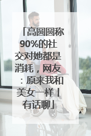 高圆圆称90%的社交对她都是消耗，网友：原来我和美女一样丨有话聊
